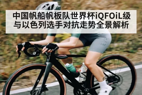 中国帆船帆板队世界杯iQFOiL级与以色列选手对抗走势全景解析